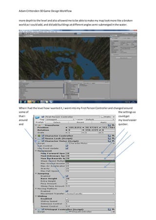 Adam Crittenden 3D Game Design Workflow 
more depth to the level and also allowed me to be able to make my map look more like a broken 
world as I could add, and did add buildings at different angles semi-submerged in the water. 
When I had the level how I wanted it, I went into my First Person Controller and changed around 
some of the settings so 
that I could get 
around my level easier 
and quicker. 
 