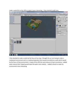 made a waterfall on the cliffs to make it more interesting. I then started to add trees. 
I then decided to make a castle be the focus of my map. I thought this as I am trying to make a 
mediaeval environment and in a medieval populace there would normally be a castle which would 
be the focus of that environment. I made all the cliffs the same texture to have consistency. I added 
water texture that I hoped would make the water more realistic. I added a forest to make my 
environment more interesting 
 