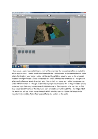 I then added a water texture to the area next to the water near the houses in an effort to make the 
water more realistic. I added boats as I wanted to make a environment in which the town was under 
attack. For this they used boats. I added a bridge as I thought that would be used to fire arrows at 
invaders coming from sea. I added houses near the forest ant the water and forest as I thought that 
what medieval people would do so they were close to their key recourses. I added houses near the 
castle in the mountain as I thought that medieval people would also do this as they would be quickly 
protected from their army inside the castle. I added snow to the mountains in far top right so that 
they would look different. As the mountains were covered in snow I thought that I should get rid of 
the water and add ice. I then made the castle which required make to change the layout of the 
mountain in the middle. As the floor was not flat at the bottom of the castle. 
 