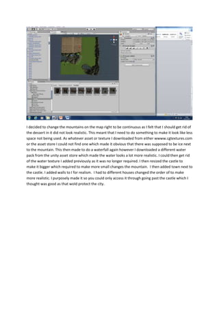 I decided to change the mountains on the map right to be continuous as I felt that I should get rid of 
the dessert in it did not look realistic. This meant that I need to do something to make it look like less 
space not being used. As whatever asset or texture I downloaded from either wwww.cgtextures.com 
or the asset store I could not find one which made it obvious that there was supposed to be ice next 
to the mountain. This then made to do a waterfall again however I downloaded a different water 
pack from the unity asset store which made the water looks a lot more realistic. I could then get rid 
of the water texture I added previously as it was no longer required. I then resized the castle to 
make it bigger which required to make more small changes the mountain. I then added town next to 
the castle. I added walls to I for realism. I had to different houses changed the order of to make 
more realistic. I purposely made it so you could only access it through going past the castle which I 
thought was good as that wold protect the city. 
