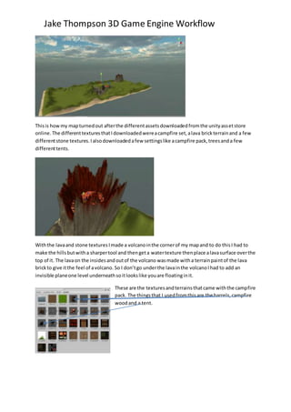 Jake Thompson 3D Game Engine Workflow
Thisis howmy mapturnedout afterthe differentassetsdownloadedfromthe unityassetstore
online.The differenttexturesthatIdownloadedwereacampfire set,alava brickterrainand a few
differentstone textures.Ialsodownloadedafew settingslike acampfire pack,treesanda few
differenttents.
Withthe lavaand stone texturesImade a volcanointhe cornerof my mapand to do thisI had to
make the hillsbutwitha sharpertool and thengeta watertexture thenplace alavasurface overthe
top of it. The lavaon the insidesandoutof the volcano wasmade witha terrainpaintof the lava
brickto give itthe feel of avolcano. So I don’tgo underthe lavainthe volcanoIhad to add an
invisible planeone level underneathsoitlookslike youare floatinginit.
These are the texturesandterrainsthatcame withthe campfire
pack. The thingsthat I usedfromthisare the barrels,campfire
woodand a tent.
 