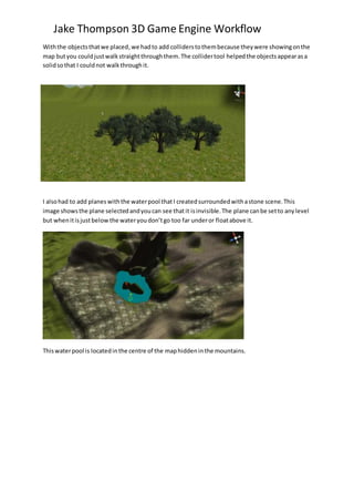 Jake Thompson 3D Game Engine Workflow
Withthe objectsthatwe placed,we hadto add colliderstothembecause theywere showingonthe
map butyou couldjustwalkstraightthroughthem.The collidertool helpedthe objectsappearasa
solidsothat I couldnot walkthroughit.
I alsohad to add planeswiththe waterpool thatI createdsurroundedwithastone scene.This
image showsthe plane selectedandyoucan see thatit isinvisible.The plane canbe setto anylevel
but whenitisjustbelowthe wateryoudon’tgo too far underor floatabove it.
Thiswaterpool is locatedinthe centre of the maphiddeninthe mountains.
 