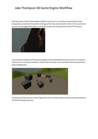 Jake Thompson 3D Game Engine Workflow
Withthe planes,beforeIplacedthemIaddeda texture toit soI could see exactlywhere itwas
beingplace assometimesitwouldbe stickingoutthe sidesandI wouldn’tnotice. Inthisscreenshot
youcan see the edge of the plane asI textureditandit was stickingoutthe side of the volcano.
I alsocreateda village outof the downloadablecontentavailablefromthe assettstore.Itinvolvesa
full house set,atentand a campfire.Inside of the tentithasa chair andtable whichwasalsofrom a
downloadablepack.
All the housesthatI put outin the village came outas a randomspawnand that showswhytheyare
all differentshapesandsizes.
 