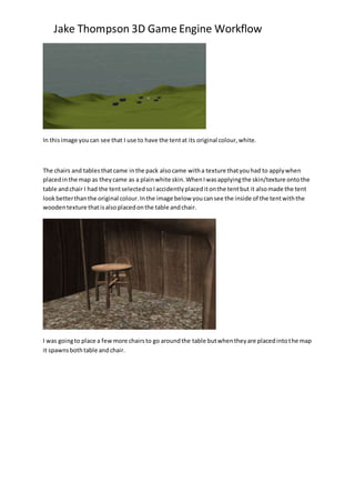 Jake Thompson 3D Game Engine Workflow
In thisimage youcan see that I use to have the tentat its original colour,white.
The chairs and tablesthatcame inthe pack alsocame witha texture thatyouhad to applywhen
placedinthe map as theycame as a plainwhite skin.WhenIwasapplyingthe skin/texture ontothe
table andchair I had the tentselectedsoIaccidentlyplaceditonthe tentbut it alsomade the tent
lookbetterthanthe original colour.Inthe image below youcansee the inside of the tentwiththe
woodentexture thatisalsoplacedonthe table andchair.
I was goingto place a fewmore chairsto go aroundthe table butwhentheyare placedintothe map
it spawnsbothtable andchair.
 