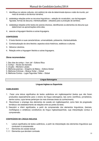 Manual do Candidato Junho/2014
10
1. identifique os valores culturais, o(s) estilo(s) de vida de determinada época e visão de mundo, por
meio do enredo e da técnica narrativa;
2. estabeleça relações entre os recursos linguísticos – seleção do vocabulário, uso da linguagem
figurada, formas de discurso, intertextualidade - utilizados para a produção de sentidos;
3. estabeleça relações entre textos de autores diversos, identificando os elementos do discurso que
determinam as aproximações entre eles;
4. associe a linguagem literária a outras linguagens.
CONTEÚDOS
1. O texto literário e suas características: universalidade, polissemia, intertextualidade.
2. Contextualização da obra literária: aspectos sócio-históricos, estéticos e culturais.
3. Gêneros Literários.
4. Relação entre a linguagem literária e outras linguagens.
Obras recomendadas:
1. Dez dias de cortiço – Ivan Jaf – Editora Ática
2. Cortiço – Aluísio de Azevedo
3. Urupês – Monteiro Lobato
4. Melhores poemas – Gregório de Matos – Editora Global
5. Melhores Crônicas – Moacyr Scliar – Global
6. Melhores Contos – Lygia Fagundes Telles – Global
Língua Estrangeira
Línguas Inglesa ou Espanhola
HABILIDADES
1. Fazer uma leitura significativa de textos autênticos em inglês/espanhol (textos que não foram
produzidos especialmente para o ensino da língua estrangeira), tais como científicos, jornalísticos,
dentre outros, cujos temas pertençam às mais diversas áreas do conhecimento;
2. Reconhecer o emprego dos elementos de coesão em inglês/espanhol, como fator de progressão
temática e de estabelecimento de relações entre as partes do texto;
3. Descobrir e inferir significados, a partir da compreensão dos elementos linguísticos, (lexicais,
morfológicos e sintáticos) constitutivos da língua inglesa/espanhola, cuja interpretação conduz à
compreensão.
CONTEÚDOS DE LÍNGUA INGLESA
1. Leitura significativa de textos autênticos, a partir da interpretação dos elementos linguísticos que
conduzem à compreensão
1.1 Elementos de coesão textual
1.1.1 Elementos que denotam contraste
 