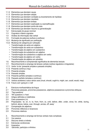 Manual do Candidato Junho/2014
11
1.1.2 Elementos que denotam causa
1.1.3 Elementos que denotam adição
1.1.4 Elementos que denotam condição ou levantamento de hipótese
1.1.5 Elementos que denotam resultado
1.1.6 Elementos que denotam ênfase
1.1.7 Elementos que denotam explicação ou exemplificação
1.1.8 Elementos que denotam ponto-de-vista
1.1.9 Elementos que denotam resumo ou generalização
1.2 Estruturação do grupo nominal
1.3 Cognatos e falsos cognatos
1.4 Análise de informação não-verbal
1.5 Formação de palavras (sufixos e prefixos)
1.5.1 Mudança de significado por prefixação
1.5.2 Mudança de categoria por sufixação
• Transformação de verbo em adjetivo
• Transformação de verbo em substantivo
• Transformação de adjetivo em substantivo
• Transformação de substantivo em adjetivo
• Transformação de substantivo e adjetivo em verbo
• Transformação de adjetivo em verbo
• Transformação de adjetivo em advérbio
1.6. Reconhecimento e compreensão significativa de elementos lexicais
1.7. Reconhecimento e emprego de tempos verbais (verbos regulares e irregulares)
1.7.1 Verbo  ‘to  be’  (presente simples e passado simples)
1.7.2 Presente  contínuo  (‘ing’)
1.7.3 Presente simples
1.7.4 Passado simples
1.7.5 Presente perfeito (simples e contínuo)
1.7.6 Passado perfeito (simples e contínuo)
1.7.7 Verbos auxiliares e seus vários usos (must, should, ought to, might, can, could, would, may)
1.7.8 Futuro  com  ‘going  to’  e  ‘will’
2. Estrutura morfossintática da língua
2.1 Pronomes pessoais, pronomes possessivos, adjetivos possessivos e pronomes oblíquos.
2.2 ‘Tag  questions’  
2.3 ‘Wh  questions’  e  ‘how’  
2.4 Artigos definidos e indefinidos
2.5 Caso  possessivo  (‘s)
2.6 Preposições:   ‘at,   on,   in,   to,   from,   from...to,   until,   before,   after,   under,   since,   for,   while,   during,  
behind,  above,  below,  over,  through,  across,  off,  away’
2.7 Comparação de adjetivos
2.8 Pronomes reflexivos e recíprocos
2.9 Pronomes relativos
3. Reconhecimento e emprego de formas verbais mais complexas
3.1 Voz passiva
3.2 Discurso direto e indireto
3.3 Estruturas condicionais
3.4 Imperativo
3.5 Gerúndio, particípio e infinitivo
 