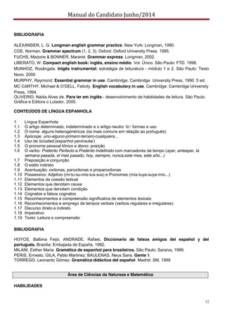 Manual do Candidato Junho/2014
12
BIBLIOGRAFIA
ALEXANDER, L. G. Longman english grammar practice. New York: Longman, 1990.
COE, Norman. Grammar spectrum (1, 2, 3). Oxford. Oxford University Press. 1995.
FUCHS, Marjorie & BONNER, Mararet. Grammar express. Longman, 2002.
LIBERATO, W. Compact english book: inglês, ensino médio. Vol. Único. São Paulo: FTD. 1998.
MUNHOZ, Rosângela. Inlgês instrumental: estratégia de leituratura - módulo 1 e 2. São Paulo: Texto
Novo. 2000.
MURPHY, Raymond. Essential grammar in use. Cambridge: Cambridge University Press, 1990. 5 ed.
MC  CARTHY,  Michael  &  O’DELL,  Felicity.  English vocabulary in use. Cambridge: Cambridge University
Press, 1994.
OLIVERIO, Nádia Alves de. Para ler em inglês - desenvolvimento de habilidades de leitura. São Paulo:
Gráfica e Editora o Lutador, 2000.
CONTEÚDOS DE LÍNGUA ESPANHOLA
1. Língua Espanhola
1.1 O  artigo  determinado,  indeterminado  e  o  artigo  neutro  ‘lo’: formas e uso
1.2 O nome: alguns heterogenéricos (os mais comuns em relação ao português)
1.3 Apócope: uno-alguno-primero-tercero-cualquiera...
1.4 Uso de tú/usted (espanhol peninsular)
1.5 O pronome pessoal tônico e átono: posição
1.6 O verbo: Pretérito Perfecto e Pretérito Indefinido com marcadores de tempo (ayer, anteayer, la
semana pasada, el mes pasado, hoy, siempre, nunca,este mes, este año...)
1.7 Preposição e conjunção
1.8 O estilo indireto
1.9 Acentuação: oxítonas, paroxítonas e proparoxítonas
1.10 Possessivo: Adjetivo (mi-tu-su-mis-tus-sus) e Pronomes (mía-tuya-suya-mío...)
1.11 Elementos de coesão textual
1.12 Elementos que denotam causa
1.13 Elementos que denotam condição
1.14 Cognatos e falsos cognatos
1.15 Reconhecimentos e compreensão significativa de elementos lexicais
1.16 Reconhecimentos e emprego de tempos verbais (verbos regulares e irregulares)
1.17 Discurso direto e indireto
1.18 Imperativo
1.19 Texto: Leitura e compreensão
BIBLIOGRAFIA
HOYOS, Balbina Feijó; ANDRADE, Rafael. Diccionario de falsos amigos del español y del
portugués. Brasília: Embajada de España, 1992.
MILANI, Esther Maria. Gramática de espanhol para brasileiros. São Paulo: Saraiva, 1999.
PERIS, Ernesto; GILA, Pablo Martinez; BAULENAS, Neus Sans. Gente 1.
TORREGO, Leonardo Gómez. Gramática didáctica del español. Madrid: SM, 1999
Área de Ciências da Natureza e Matemática
HABILIDADES
 
