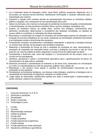 Manual do Candidato Junho/2014
13
1. Ler e interpretar textos de linguagem verbal, visual (fotos, gráficos, esquemas, diagramas, etc.) e
enunciados de natureza técnico-científica, identificando informações e variáveis relevantes para a
interpretação dos mesmos.
2. Expressar a relação entre variáveis através de representações discursivas ou simbólicas (tabelas,
gráficos, equações, etc), transpondo de uma representação para outra.
3. Aplicar os princípios, leis e teorias na resolução de problemas envolvendo situações contextualizadas
e interdisciplinares, de natureza técnico-científica (física, química, biológica, sociológica, etc).
4. Analisar um fenômeno natural, de caráter físico, químico e/ou biológico, reconhecendo seus
elementos constituintes, determinando a consistência das hipóteses concebidas, as relações de
causa e efeito e a coerência na ordenação das ideias expressas.
5. Reconhecer a conservação da energia em processos de transformação próprios da utilização ou da
produção de recursos energéticos de uso social, analisando as perturbações ambientais decorrentes
e as implicações sociais e econômicas dos processos.
6. Compreender conceitos, procedimentos e estratégias matemáticas, e aplicá-las a situações diversas
no contexto das ciências, da tecnologia e das atividades cotidianas.
7. Relacionar a diversidade de formas de vida à variedade de condições do meio, demonstrando a
percepção da magnitude das interações físicas, químicas e biológicas que tornam a vida da Terra
possível, por meio da análise de textos, diagramas e outras formas de organização de dados.
8. Compreender o fenômeno vida, como fato biológico e o funcionamento de seu próprio corpo e do
mundo vivo do qual depende.
9. Identificar, representar e utilizar o conhecimento geométrico para o aperfeiçoamento da leitura, da
compreensão e da ação sobre a realidade.
10. Descrever processos e características do ambiente ou de seres vivos, observados em microscópios
ou a olho nu e representados por meio de esquemas, gráficos, fotos, tabela, etc.
11. Reconhecer o ser humano como agente e paciente de transformações intencionais por ele
produzidas no seu ambiente.
12. Correlacionar os fenômenos biológicos, nos diversos níveis (biológico, anatômico e fisiológico) com a
necessidade de manutenção do organismo, enquanto um sistema único.
13. Julgar ações de intervenção, identificando aquelas que visam à preservação e implementação na
saúde individual, coletiva e do ambiente.
Matemática
CONTEÚDOS
1. Conjuntos Numéricos: N, Z, Q, R
1.1 Elementos e operações
1.2 Divisibilidade
1.3 Razão e proporção
1.4 Porcentagem e juros
2. Função
2.1 Conceito
2.2 Representação cartesiana
2.3 Análise de gráficos
2.4 Função afim
2.5 Função quadrática
2.6 Função exponencial e logarítmica
2.7 Função modular
2.8 Função definida por várias sentenças
2.9 Sequências aritméticas e geométricas
 