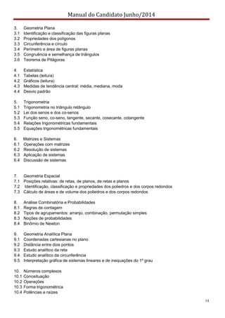 Manual do Candidato Junho/2014
14
3. Geometria Plana
3.1 Identificação e classificação das figuras planas
3.2 Propriedades dos polígonos
3.3 Circunferência e círculo
3.4 Perímetro e área de figuras planas
3.5 Congruência e semelhança de triângulos
3.6 Teorema de Pitágoras
4. Estatística
4.1 Tabelas (leitura)
4.2 Gráficos (leitura)
4.3 Medidas de tendência central: média, mediana, moda
4.4 Desvio padrão
5. Trigonometria
5.1 Trigonometria no triângulo retângulo
5.2 Lei dos senos e dos co-senos
5.3 Função seno, co-seno, tangente, secante, cosecante, cotangente
5.4 Relações trigonométricas fundamentais
5.5 Equações trigonométricas fundamentais
6. Matrizes e Sistemas
6.1 Operações com matrizes
6.2 Resolução de sistemas
6.3 Aplicação de sistemas
6.4 Discussão de sistemas
7. Geometria Espacial
7.1 Posições relativas: de retas, de planos, de retas e planos
7.2 Identificação, classificação e propriedades dos poliedros e dos corpos redondos
7.3 Cálculo de áreas e de volume dos poliedros e dos corpos redondos
8. Análise Combinatória e Probabilidades
8.1 Regras de contagem
8.2 Tipos de agrupamentos: arranjo, combinação, permutação simples
8.3 Noções de probabilidades
8.4 Binômio de Newton
9. Geometria Analítica Plana
9.1 Coordenadas cartesianas no plano
9.2 Distância entre dois pontos
9.3 Estudo analítico da reta
9.4 Estudo analítico da circunferência
9.5 Interpretação gráfica de sistemas lineares e de inequações do 1º grau
10. Números complexos
10.1 Conceituação
10.2 Operações
10.3 Forma trigonométrica
10.4 Potências e raízes
 