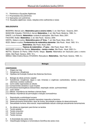 Manual do Candidato Junho/2014
15
11. Polinômios e Equações Algébricas
11.1 Propriedades dos polinômios
11.2 Operações com polinômios
11.3 Equações algébricas: raízes, relações entre coeficientes e raízes
BIBLIOGRAFIA
BEZERRA, Manoel Jairo. Matemática para o ensino médio. 5. ed. São Paulo: Scipione, 2001.
BIANCHINI, Edwaldo; PACCOLA, Herval. Matemática. 2. ed. São Paulo: Moderna, 1996. 3 v.
DANTE, Luís Roberto. Matemática: contexto & aplicações. São Paulo: Ática, 2001.
FACCHINI, Walter. Matemática. 2. ed. São Paulo: Saraiva, 2000.
GENTIL, Nelson e outros. Matemática para o 2º Grau. 7. ed. São Paulo: Ática, 2000. 3 v.
IEZZI, Gelson e outros. Fundamentos de matemática elementar. São Paulo: Atual, 1993. 10 v.
_________________. Matemática. São Paulo: Atual, 2000.
_________________. Tópicos de matemática – 2º grau – São Paulo: Atual, 1991. 3v.
MACHADO, Antônio dos Santos. Matemática – temas e metas. São Paulo: Atual, 2000. 6 v.
NETTO, Scipione Di Pierro; ORSI FILHO, Sérgio. Quanta: Matemática em fascículos para o ensino
médio. São Paulo: Saraiva, 2000. 10 v.
SMOLE, Kátia Cristina Stocco; KYUKAWA, Rokusaburo. Matemática. São Paulo: Saraiva, 1998. 3 v.
Biologia
CONTEÚDOS
1. Origem da Vida
1.1 Abiogênese x Biogênese
1.2 Hipótese da Evolução Gradual dos Sistemas Químicos.
2. Biologia da célula animal e vegetal
2.1 Substâncias inorgânicas (água e sais minerais) e orgânicas (carboidratos, lipídios, proteínas,
vitaminas e ácidos nucléicos)
2.2 Como estão organizadas as células
2.2.1 Componentes celulares e suas funções
2.2.2 Processos bioenergéticos (fotossíntese, respiração celular, quimiossíntese)
2.3 Ciclo celular
2.3.1 Mitose: importância da interfase e demais fases
2.3.2 Meiose: importância da permutação e redução cromossômica
3. Reprodução e embriologia humana
3.1 Anatomia e fisiologia do aparelho reprodutor masculino e feminino
3.2 Desenvolvimento embrionário: tipos de óvulos, fecundação e etapas do desenvolvimento
3.3 Sexualidade humana: ética sexual, responsabilidade sexual e doenças sexualmente transmissíveis
4. As células se organizam para formar os tecidos
4.1 Tecido epitelial
4.2 Tecido conjuntivo
4.3 Tecido muscular
4.4 Tecido nervoso
5. A diversidade dos seres vivos
5.1 Classificação biológica e nomenclatura Científica dos seres vivos
 