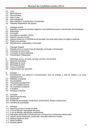 Manual do Candidato Junho/2014
16
5.2 Vírus
5.3 Reino Monera
5.4 Reino Protista
5.5 Reino Fungi
5.6 Reino Metaphyta
5.7 Reino Metazoa: invertebrados e vertebrados
5.8 Relações filogenéticas dos grupos
6. Fisiologia animal
6.1 Digestão e etapas do processo digestivo e sua interferência para a manutenção da homeostase
6.2 Respiração
6.3 Circulação
6.4 Excreção e o equilíbrio hídrico
6.5 Sistema nervoso (neural)
6.6 Sistema endócrino e interferência da secreção hormonal sobre todos os órgãos e sistemas
6.7 Órgãos dos sentidos
6.8 Revestimento, sustentação e locomoção
7. Fisiologia Vegetal
7.1 Relação entre os mecanismos de absorção, condução e transpiração
7.2 Condução da seiva bruta
7.3 Condução da seiva elaborada
7.4 Fotossíntese x Respiração
8. Morfologia da raiz, do caule, da folha, do fruto e da semente
8.1 Sistemas radiculares
8.2 Morfologia do caule
8.3 Morfologia da folha
8.4 Frutos e sementes
8.5 Disseminação das sementes
9. Ecologia
9.1 Ecossistemas: sua estrutura e funcionamento, fluxo de energia, o ciclo da matéria e os ciclos
biogeoquímicos.
9.2 Relações ecológicas
9.3 As populações
9.4 Flutuações populacionais
9.5 As comunidades bióticas
9.6 As sucessões ecológicas
9.7 A biosfera
9.8 Ameaças à biosfera
10. Evolução
10.1 Ideias evolucionistas
10.2 Especiação
10.3 Evidências da evolução: anatômicas, embrionárias, fósseis e bioquímicas
10.4 Genética de populações
11. Genética
11.1 Natureza química e função do gene
11.2 1ª lei de Mendel: segregação de alelos
11.3 2ª lei de Mendel: segregação independente
11.4 Alterações estruturais e numéricas nos cromossomos e síndromes relacionadas
11.5 Dogma central (replicação, transcrição, tradução) estrutura e função
11.6 Herança ligada ao sexo
11.7 Alelos múltiplos
11.8 Mutação gênica
 