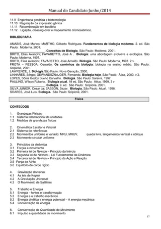 Manual do Candidato Junho/2014
17
11.9 Engenharia genética e biotecnologia
11.10 Regulação da expressão gênica
11.11 Recombinação em bactéria
11.12 Ligação, crossing-over e mapeamento cromossômico.
BIBLIOGRAFIA
AMABIS, José Marino; MARTHO, Gilberto Rodrigues. Fundamentos de biologia moderna. 2. ed. São
Paulo: Moderna, 2001.
_____________________. Conceitos de Biologia. São Paulo: Moderna, 2001.
BRITO, Elias Avancini; FAVARETTO, José A . Biologia: uma abordagem evolutiva e ecológica. São
Paulo: Moderna, 1997.
BRITO, Elias Avancini; FAVARETTO, José Arnaldo. Biologia. São Paulo: Moderna, 1997. 2 v.
FROTA – PESSOA, Oswaldo. Os caminhos da biologia: biologia no ensino médio. São Paulo:
Scipione, 2001.
LAWRENCE, J. Biologia.São Paulo: Nova Geração, 2000.
LINHARES, Sérgio; GEWANDSZNAJOER, Fernando. Biologia hoje. São Paulo: Ática, 2000. v 2.
LOPES, Sônia Godoy Bueno Carvalho. Biologia. São Paulo: Saraiva, 1997.
PAULINO, Wilson Roberto. Biologia atual. 18 ed. São Paulo: Ática, 1999, 3 v
_____________________. Biologia. 9. ed. São Paulo: Scipione, 2001.
SILVA JUNIOR, Cesar da; SASSON, Sezar. Biologia. São Paulo: Atual , 1996.
SOARES, José Luís. Biologia. São Paulo: Scipione, 2001.
Física
CONTEÚDOS
1. Grandezas Físicas
1.1 Sistema internacional de unidades
1.2 Medidas de grandezas físicas
2. Cinemática Escalar e Vetorial
2.1 Sistema de referências
2.2 Movimentos uniforme e variado: MRU, MRUV, queda livre, lançamentos vertical e oblíquo
2.3 Movimento circular uniforme
3. Princípios da dinâmica
3.1 Forças e movimento
3.2 Primeira lei de Newton – Principio da Inércia
3.3 Segunda lei de Newton – Lei Fundamental da Dinâmica
3.4 Terceira lei de Newton – Principio da Ação e Reação
3.5 Força de Atrito
3.6 Equilíbrio de corpo rígido
4. Gravitação Universal
4.1 As leis de Kepler
4.2 A Gravitação Universal
4.3 O Movimento de Satélites
5. Trabalho e Energia
5.1 Energia – fontes e transformação
5.2 Energia e o trabalho mecânico
5.3 Energia cinética e energia potencial – A energia mecânica
5.4 Conservação da energia
6. Conservação da Quantidade de Movimento
6.1 Impulso e quantidade de movimento
 