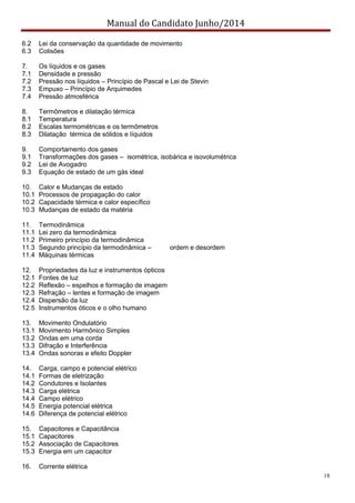 Manual do Candidato Junho/2014
18
6.2 Lei da conservação da quantidade de movimento
6.3 Colisões
7. Os líquidos e os gases
7.1 Densidade e pressão
7.2 Pressão nos líquidos – Princípio de Pascal e Lei de Stevin
7.3 Empuxo – Princípio de Arquimedes
7.4 Pressão atmosférica
8. Termômetros e dilatação térmica
8.1 Temperatura
8.2 Escalas termométricas e os termômetros
8.3 Dilatação térmica de sólidos e líquidos
9. Comportamento dos gases
9.1 Transformações dos gases – isométrica, isobárica e isovolumétrica
9.2 Lei de Avogadro
9.3 Equação de estado de um gás ideal
10. Calor e Mudanças de estado
10.1 Processos de propagação do calor
10.2 Capacidade térmica e calor específico
10.3 Mudanças de estado da matéria
11. Termodinâmica
11.1 Lei zero da termodinâmica
11.2 Primeiro princípio da termodinâmica
11.3 Segundo princípio da termodinâmica – ordem e desordem
11.4 Máquinas térmicas
12. Propriedades da luz e instrumentos ópticos
12.1 Fontes de luz
12.2 Reflexão – espelhos e formação de imagem
12.3 Refração – lentes e formação de imagem
12.4 Dispersão da luz
12.5 Instrumentos óticos e o olho humano
13. Movimento Ondulatório
13.1 Movimento Harmônico Simples
13.2 Ondas em uma corda
13.3 Difração e Interferência
13.4 Ondas sonoras e efeito Doppler
14. Carga, campo e potencial elétrico
14.1 Formas de eletrização
14.2 Condutores e Isolantes
14.3 Carga elétrica
14.4 Campo elétrico
14.5 Energia potencial elétrica
14.6 Diferença de potencial elétrico
15. Capacitores e Capacitância
15.1 Capacitores
15.2 Associação de Capacitores
15.3 Energia em um capacitor
16. Corrente elétrica
 