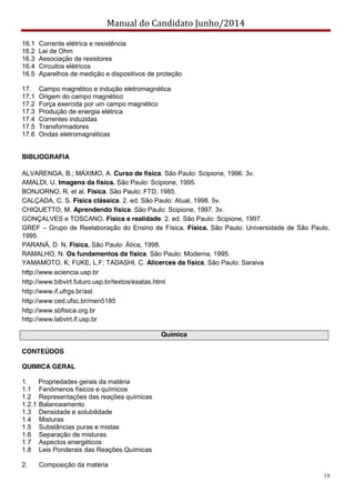 Manual do Candidato Junho/2014
19
16.1 Corrente elétrica e resistência
16.2 Lei de Ohm
16.3 Associação de resistores
16.4 Circuitos elétricos
16.5 Aparelhos de medição e dispositivos de proteção
17. Campo magnético e indução eletromagnética
17.1 Origem do campo magnético
17.2 Força exercida por um campo magnético
17.3 Produção de energia elétrica
17.4 Correntes induzidas
17.5 Transformadores
17.6 Ondas eletromagnéticas
BIBLIOGRAFIA
ALVARENGA, B.; MÁXIMO, A. Curso de física. São Paulo: Scipione, 1996. 3v.
AMALDI, U. Imagens da física. São Paulo: Scipione, 1995.
BONJORNO, R. et al. Física. São Paulo: FTD, 1985.
CALÇADA, C. S. Física clássica. 2. ed. São Paulo: Atual, 1998. 5v.
CHIQUETTO, M. Aprendendo física. São Paulo: Scipione, 1997. 3v.
GONÇALVES e TOSCANO. Física e realidade. 2. ed. São Paulo: Scipione, 1997.
GREF – Grupo de Reelaboração do Ensino de Física. Física. São Paulo: Universidade de São Paulo,
1995.
PARANÁ, D. N. Física, São Paulo: Ática, 1998.
RAMALHO, N. Os fundamentos da física. São Paulo: Moderna, 1995.
YAMAMOTO, K; FUKE, L.F; TADASHI, C. Alicerces da física, São Paulo: Saraiva
http://www.eciencia.usp.br
http://www.bibvirt.futuro.usp.br/textos/exatas.html
http://www.if.ufrgs.br/ast
http://www.ced.ufsc.br/men5185
http://www.sbfisica.org.br
http://www.labvirt.if.usp.br
Química
CONTEÚDOS
QUIMICA GERAL
1. Propriedades gerais da matéria
1.1 Fenômenos físicos e químicos
1.2 Representações das reações químicas
1.2.1 Balanceamento
1.3 Densidade e solubilidade
1.4 Misturas
1.5 Substâncias puras e mistas
1.6 Separação de misturas
1.7 Aspectos energéticos
1.8 Leis Ponderais das Reações Químicas
2. Composição da matéria
 