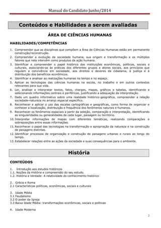 Manual do Candidato Junho/2014
2
Conteúdos e Habilidades a serem avaliadas
ÁREA DE CIÊNCIAS HUMANAS
HABILIDADES/COMPETÊNCIAS
1. Compreender que as disciplinas que compõem a Área de Ciências Humanas estão em permanente
construção/reconstrução.
2. Compreender a evolução da sociedade humana, sua origem e transformação e os múltiplos
fatores que nela intervêm como produtos da ação humana.
3. Identificar e compreender o papel histórico das instituições econômicas, políticas, sociais e
culturais, associando-as às práticas dos diferentes grupos e atores sociais, aos princípios que
regulam a convivência em sociedade, aos direitos e deveres da cidadania, à justiça e à
distribuição dos benefícios econômicos.
4. Identificar e analisar as realizações humanas no tempo e no espaço.
5. Aplicar as tecnologias das ciências humanas na escola, no trabalho e em outros contextos
relevantes para sua vida.
6. Ler, analisar e interpretar textos, fatos, charges, mapas, gráficos e tabelas, identificando e
selecionando informações centrais e periféricas, justificando a adequação da interpretação.
7. Dado um quadro informativo sobre uma realidade histórico-geográfica, compreender a relação
sociedade-natureza no arranjo espacial específico.
8. Reconhecer e aplicar o uso das escalas cartográficas e geográficas, como forma de organizar e
conhecer a localização, distribuição e frequência dos fenômenos naturais e humanos.
9. Reconhecer os fenômenos espaciais a partir da seleção, comparação e interpretação, identificando
as singularidades ou generalidades de cada lugar, paisagem ou território.
10. Interpretar informações de mapas com diferentes temáticas, realizando comparações e
sobreposições entre essas informações.
11. Reconhecer o papel das tecnologias na transformação e apropriação da natureza e na construção
de paisagens distintas.
12. Identificar processos de organização e construção de paisagens urbanas e rurais ao longo do
tempo.
13. Estabelecer relações entre as ações da sociedade e suas consequências para o ambiente.
História
CONTEÚDOS
1. Introdução aos estudos históricos
1.1. Noções da História e compreensão do seu estudo.
1.2. História e Verdade: A relatividade do conhecimento histórico
2. Grécia e Roma
2.1 Características políticas, econômicas, sociais e culturais
3. Idade Média
3.1 Feudalismo
3.2 O poder da Igreja
3.3 Baixa Idade Média: transformações econômicas, sociais e políticas
4. Idade Moderna
 