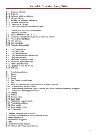 Manual do Candidato Junho/2014
20
2.1 Estrutura atômica
2.1.1 O átomo
2.1.2 Isótopos, isóbaros, isótonos
2.1.3 Número atômico
2.2 Modelos de subníveis de energia
2.2.1 Camadas eletrônicas
2.2.2 Diagrama de Pauling
2.2.3 Distribuição eletrônica em átomos e íons
3. Classificação periódica dos elementos
3.1 Famílias e períodos
3.2 Estudo das famílias de 1 a 16
3.3. Elementos representativos, transição interna e externa
3.4 Propriedades periódicas
3.4.1 Raio atômico
3.4.2 Eletroafinidade
3.4.3 Potencial de ionização
4. Ligações químicas
4.1 Ligações iônicas
4.2 Ligações covalentes
4.3 Ligações covalentes coordenadas
4.4 Ligações metálicas
4.5 Interações intermoleculares
4.5.1 Polaridade das substâncias
4.5.2 Pontes de hidrogênio
4.5.3 Ligações de Van der Waals
4.5.4 Alotropia
5. Funções inorgânicas
5.1 Óxidos
5.2 Ácidos
5.3 Bases
5.4 Reações de neutralização
5.5 Sais
5.6 Aspectos qualitativos e quantitativos das reações químicas
5.6.1 Lei de Lavoisier e Lei de Proust
5.6.2 Cálculos Estequiométricos, massa, volume, mol, massa molar e número de Avogadro
5.7 Classificação das reações químicas
5.7.1 Síntese
5.7.2 Análise
5.7.3 Simples troca
5.7.3 Dupla troca
5.8 Poluição do meio ambiente
5.8.1 Poluição atmosférica
5.8.2 Efeito estufa
5.8.3 A camada de ozônio
5.8.4 Chuva ácida
6. Noções das grandezas químicas
6.1 Conceito de massa atômica e número de massa
6.2 Massa molecular
6.3 Número de Avogadro
6.4 Mol
6.5 Determinação de fórmulas
6.5.1 Fórmula porcentual ou centesimal
 