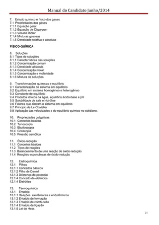 Manual do Candidato Junho/2014
21
7. Estudo químico e físico dos gases
7.1 Propriedades dos gases
7.1.1 Equação geral
7.1.2 Equação de Clapeyron
7.1.3 Volume molar
7.1.4 Misturas gasosas
7.1.5 Densidade relativa e absoluta
FÍSICO-QUÍMICA
8. Soluções
8.1 Tipos de soluções
8.1.1 Características das soluções
8.1.2 Concentração comum
8.1.3 Densidade absoluta
8.1.4 Concentração molar
8.1.5 Concentração e molaridade
8.1.6 Mistura de soluções
9. Transformações químicas e equilíbrio
9.1 Caracterização do sistema em equilíbrio
9.2 Equilíbrio em sistema homogêneo e heterogêneo
9.3 Constante de equilíbrio
9.4 Produtos iônicos da água, equilíbrio ácido-base e pH
9.5 Solubilidade de sais e hidrólise
9.6 Fatores que alteram o sistema em equilíbrio
9.7 Principio de Le Chatelier
9.8 Aplicação das velocidades e do equilíbrio químico no cotidiano.
10. Propriedades coligativas
10.1 Conceitos básicos
10.2 Tonoscopia
10.3 Ebulioscopia
10.4 Crioscopia
10.5 Pressão osmótica
11. Óxido-redução
11.1 Conceitos básicos
11.2 Tipos de reações
11.3 Balanceamento de uma reação de óxido-redução
11.4 Reações espontâneas de óxido-redução
12. Eletroquímica
12.1 Pilhas
12.1.1 Conceitos básicos
12.1.2 Pilha de Daniell
12.1.3 Diferença de potencial
12.1.4 Conceito de eletrodos
12.1.4 Eletrólise
13. Termoquímica
13.1 Entalpia
13.1.1 Reações exotérmicas e endotérmicos
13.1.2 Entalpia de formação
13.1.3 Entalpia de combustão
13.1.4 Entalpia de ligação
13.1.5 Lei de Hess
 