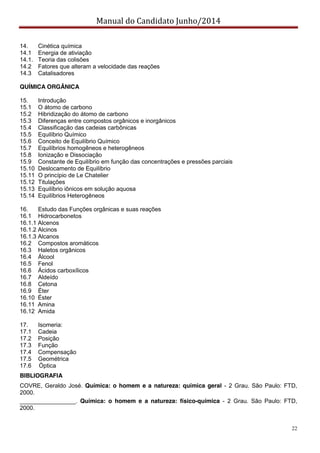 Manual do Candidato Junho/2014
22
14. Cinética química
14.1 Energia de ativiação
14.1. Teoria das colisões
14.2 Fatores que alteram a velocidade das reações
14.3 Catalisadores
QUÍMICA ORGÂNICA
15. Introdução
15.1 O átomo de carbono
15.2 Hibridização do átomo de carbono
15.3 Diferenças entre compostos orgânicos e inorgânicos
15.4 Classificação das cadeias carbônicas
15.5 Equilíbrio Químico
15.6 Conceito de Equilíbrio Químico
15.7 Equilíbrios homogêneos e heterogêneos
15.8 Ionização e Dissociação
15.9 Constante de Equilíbrio em função das concentrações e pressões parciais
15.10 Deslocamento de Equilíbrio
15.11 O princípio de Le Chatelier
15.12 Titulações
15.13 Equilíbrio iônicos em solução aquosa
15.14 Equilíbrios Heterogêneos
16. Estudo das Funções orgânicas e suas reações
16.1 Hidrocarbonetos
16.1.1 Alcenos
16.1.2 Alcinos
16.1.3 Alcanos
16.2 Compostos aromáticos
16.3 Haletos orgânicos
16.4 Álcool
16.5 Fenol
16.6 Ácidos carboxílicos
16.7 Aldeído
16.8 Cetona
16.9 Éter
16.10 Éster
16.11 Amina
16.12 Amida
17. Isomeria:
17.1 Cadeia
17.2 Posição
17.3 Função
17.4 Compensação
17.5 Geométrica
17.6 Óptica
BIBLIOGRAFIA
COVRE, Geraldo José. Química: o homem e a natureza: química geral - 2 Grau. São Paulo: FTD,
2000.
_________________. Química: o homem e a natureza: físico-química - 2 Grau. São Paulo: FTD,
2000.
 