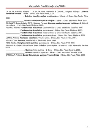 Manual do Candidato Junho/2014
23
DA SILVA, Eduardo Roberto ; DA SILVA, Ruth Hashimoto e OLIMPIO, Salgado Nobrega. Química:
conceitos básicos - 1 Série - 2 Grau. São Paulo: Ática, 2001.
__________________. Química: transformações e aplicações - 3 Série - 2 Grau. São Paulo: Ática,
2001.
__________________. Química: transformações e energia - 2 Série - 2 Grau. São Paulo: Ática, 2001.
DO CANTO, Eduardo Leite; TITO, Miragaia Peruzzo. Química na abordagem do cotidiano - 2 Série - 2
rau, volume 1, 2 e 3, São Paulo: Moderna, 2003.
FELTRE, Ricardo. Fundamentos da química: Volume Único - 2 Grau. São Paulo: Moderna, 2001.
______________. Fundamentos da química: química geral - 2 Grau. São Paulo: Moderna, 2001.
______________. Fundamentos da química: físico-química - 2 Grau. São Paulo: Moderna, 2001.
______________. Fundamentos da química: química orgânica - 2 Grau. São Paulo: Moderna, 2001
LEMBO, Antônio. Realidade e contexto. Volume Único, 2 Grau, São Paulo: ÁTICA, 2001.
NOVAIS, Vera. Química. Volume único, São Paulo: Atual, 1999.
REIS, Martha. Completamente química: química geral - 2 Grau. São Paulo: FTD, 2001.
SALVADOR, Edgard e USBERCO, João. Química: química geral - 1 Série - 2 Grau. São Paulo: Saraiva,
2003.
___________________. Química: físico-química – 2 Série - 2 Grau. São Paulo: Saraiva, 2003.
___________________. Química: química orgânica - 3 Série - 2 Grau. São Paulo: Saraiva, 2003.
SARDELLA, Antônio. Curso Completo de química: Volume Único - 2 Grau, São Paulo: Ática, 2002.
 