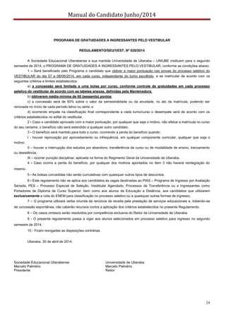 Manual do Candidato Junho/2014
24
PROGRAMA DE GRATUIDADES A INGRESSANTES PELO VESTIBULAR
REGULAMENTO/SEU/VEST. Nº 020/2014
A Sociedade Educacional Uberabense e sua mantida Universidade de Uberaba – UNIUBE instituem para o segundo
semestre de 2014, o PROGRAMA DE GRATUIDADES A INGRESSANTES PELO VESTIBULAR, conforme as condições abaixo:
1 – Será beneficiado pelo Programa o candidato que obtiver a maior pontuação nas provas do processo seletivo do
VESTIBULAR do dia 07 e 08/06/2014, em cada curso, independente do turno escolhido, e se matricular de acordo com os
seguintes critérios e limites estabelecidos:
a) a concessão será limitada a uma bolsa por curso, conforme controle de gratuidades em cada processo
seletivo do vestibular de acordo com as tabelas anexas, definidas pela Mantenedora;
b) obtiverem média mínima de 60 (sessenta) pontos;
c) a concessão será de 50% sobre o valor da semestralidade ou da anuidade, no ato da matrícula, podendo ser
renovada no início de cada período letivo ou série; e
d) ocorrendo empate na classificação final correspondente a cada turno/curso o desempate será de acordo com os
critérios estabelecidos no edital do vestibular.
2 - Caso o candidato aprovado com a maior pontuação, por qualquer que seja o motivo, não efetue a matrícula no curso
do seu certame, o benefício não será estendido a qualquer outro candidato;
3 - O benefício será mantido para todo o curso, ocorrendo a perda do benefício quando:
I - houver reprovação por aproveitamento ou infrequência, em qualquer componente curricular, qualquer que seja o
motivo;
II – houver a interrupção dos estudos por abandono, transferência de curso ou de modalidade de ensino, trancamento
ou desistência;
III – ocorrer punição disciplinar, aplicada na forma do Regimento Geral da Universidade de Uberaba.
4 - Caso ocorra a perda do benefício, por qualquer dos motivos apontados no item 3 não haverá reintegração do
mesmo.
5 - As bolsas concedidas não serão cumulativas com quaisquer outros tipos de descontos.
6 - Este regulamento não se aplica aos candidatos às vagas destinadas ao PIAS – Programa de Ingresso por Avaliação
Seriada, PES – Processo Especial de Seleção, Vestibular Agendado, Processos de Transferência ou a Ingressantes como
Portadores de Diploma de Curso Superior, bem como aos alunos da Educação a Distância, aos candidatos que utilizarem
exclusivamente a nota do ENEM para classificação no processo seletivo ou a quaisquer outras formas de ingresso;
7 – O programa utilizará verba oriunda da renúncia de receita pela prestação de serviços educacionais e, tratando-se
de concessão espontânea, não caberão recursos contra a aplicação dos critérios estabelecidos no presente Regulamento.
8 – Os casos omissos serão resolvidos por competência exclusiva do Reitor da Universidade de Uberaba.
9 - O presente regulamento passa a viger aos alunos selecionados em processo seletivo para ingresso no segundo
semestre de 2014.
10 - Ficam revogadas as disposições contrárias.
Uberaba, 30 de abril de 2014.
Sociedade Educacional Uberabense Universidade de Uberaba
Marcelo Palmério Marcelo Palmério
Presidente Reitor
 