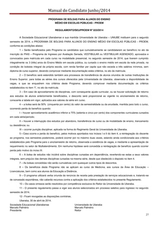 Manual do Candidato Junho/2014
27
PROGRAMA DE BOLSAS PARA ALUNOS DO ENSINO
MÉDIO EM ESCOLAS PÚBLICAS - PROEM
REGULAMENTO/SEU/PROEM Nº 023/2014
A Sociedade Educacional Uberabense e sua mantida Universidade de Uberaba – UNIUBE instituem para o segundo
semestre de 2014, o PROGRAMA DE BOLSAS PARA ALUNOS DO ENSINO MÉDIO EM ESCOLAS PÚBLICAS - PROEM,
conforme as condições abaixo:
1 – Serão beneficiados pelo Programa os candidatos que cumulativamente se candidatarem ao benefício no ato da
inscrição do PIAS – Programa de Ingresso por Avaliação Seriada, VESTIBULAR ou VESTIBULAR AGENDADO, aprovados e
convocados para matrícula em cada curso na modalidade presencial, no segundo semestre de 2014, que tiverem cumprido
integralmente os 3 (três) anos do Ensino Médio em escola pública, ou cursado o ensino médio em escola da rede privada, na
condição de bolsista integral da própria escola, com renda familiar per capita que não exceda a três salários mínimos, sem
diploma de curso superior, devendo comprovar mediante documentação estes critérios, no ato da matrícula.
2 – O benefício será estendido também aos processos de transferência de alunos oriundos de outras Instituições de
Ensino Superior, para todas as séries dos cursos oferecidos pela Universidade de Uberaba, observada a disponibilidade de
vagas, e que se enquadrem nos critérios deste Programa, devendo comprovar mediante documentação os critérios
estabelecidos  no  item  “l”,  no  ato  da  matrícula.  
3 – Em caso de aproveitamento de disciplinas, com consequente ajuste curricular, ou se houver solicitação de retorno
aos estudos de alunos anteriormente beneficiados, o desconto será proporcional ao vigente no ano/semestre de retorno,
consoante a tabela em vigor, aplicados aos valores da série em curso.
4 – a bolsa será de 50% (cinquenta por cento) do valor da semestralidade ou da anuidade, mantida para todo o curso,
ocorrendo perda do benefício quando:
I – houver aproveitamento acadêmico inferior a 75% (setenta e cinco por cento) dos componentes curriculares cursados
em cada série/período;
II – houver a interrupção dos estudos por abandono, transferência de curso ou de modalidade de ensino, trancamento
ou desistência; ou
III – ocorrer punição disciplinar, aplicada na forma do Regimento Geral da Universidade de Uberaba.
5 - Caso ocorra a perda do benefício, pelos motivos apontados nos incisos I e II do item 4, a reintegração do discente
ao programa, nos semestres posteriores, poderá ocorrer por no máximo duas vezes, estando ainda condicionada aos critérios
estabelecidos pelo Programa para o ano/semestre de retorno, observada a existência de vagas, e mediante a apresentação de
requerimento no setor de Multiatendimento. Em nenhuma hipótese será concedida a reintegração de benefício quando ocorrer
perda pelo motivo do inciso III.
6 – A bolsa de estudos não incidirá sobre disciplinas cursadas em dependência, revertendo-se estas a seus valores
integrais, sem prejuízo das demais disciplinas cursadas na mesma série, desde que obedecido o disposto no item 4.
7 – As bolsas concedidas não serão cumulativas com quaisquer outros tipos de descontos.
8 – Os benefícios deste Programa não se aplicam ao curso de Medicina, aos cursos da Área de Educação –
Licenciaturas, bem como aos alunos da Educação a Distância.
9 – O programa utilizará verba oriunda da renúncia de receita pela prestação de serviços educacionais e, tratando-se
de concessão espontânea, não caberão recursos contra a aplicação dos critérios estabelecidos no presente Regulamento.
10 – Os casos omissos serão resolvidos por competência exclusiva do Reitor da Universidade de Uberaba.
11 - O presente regulamento passa a viger aos alunos selecionados em processo seletivo para ingresso no segundo
semestre de 2014.
12 - Ficam revogadas as disposições contrárias.
Uberaba, 30 de abril de 2014.
Sociedade Educacional Uberabense Universidade de Uberaba
Marcelo Palmério Marcelo Palmério
Presidente Reitor
 