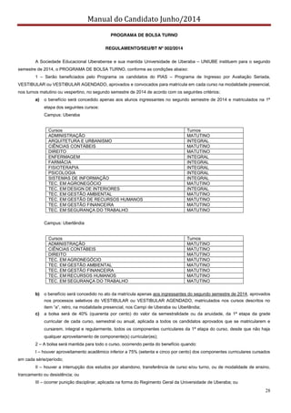 Manual do Candidato Junho/2014
28
PROGRAMA DE BOLSA TURNO
REGULAMENTO/SEU/BT Nº 002/2014
A Sociedade Educacional Uberabense e sua mantida Universidade de Uberaba – UNIUBE instituem para o segundo
semestre de 2014, o PROGRAMA DE BOLSA TURNO, conforme as condições abaixo:
1 – Serão beneficiados pelo Programa os candidatos do PIAS – Programa de Ingresso por Avaliação Seriada,
VESTIBULAR ou VESTIBULAR AGENDADO, aprovados e convocados para matrícula em cada curso na modalidade presencial,
nos turnos matutino ou vespertino, no segundo semestre de 2014 de acordo com os seguintes critérios;
a) o benefício será concedido apenas aos alunos ingressantes no segundo semestre de 2014 e matriculados na 1ª
etapa dos seguintes cursos:
Campus: Uberaba
Cursos Turnos
ADMINISTRAÇÃO MATUTINO
ARQUITETURA E URBANISMO INTEGRAL
CIÊNCIAS CONTÁBEIS MATUTINO
DIREITO MATUTINO
ENFERMAGEM INTEGRAL
FARMÁCIA INTEGRAL
FISIOTERAPIA INTEGRAL
PSICOLOGIA INTEGRAL
SISTEMAS DE INFORMAÇÃO INTEGRAL
TEC. EM AGRONEGÓCIO MATUTINO
TEC. EM DESIGN DE INTERIORES INTEGRAL
TEC. EM GESTÃO AMBIENTAL MATUTINO
TEC. EM GESTÃO DE RECURSOS HUMANOS MATUTINO
TEC. EM GESTÃO FINANCEIRA MATUTINO
TEC. EM SEGURANÇA DO TRABALHO MATUTINO
Campus: Uberlândia
Cursos Turnos
ADMINISTRAÇÃO MATUTINO
CIÊNCIAS CONTÁBEIS MATUTINO
DIREITO MATUTINO
TEC. EM AGRONEGÓCIO MATUTINO
TEC. EM GESTÃO AMBIENTAL MATUTINO
TEC. EM GESTÃO FINANCEIRA MATUTINO
TEC. EM RECURSOS HUMANOS MATUTINO
TEC. EM SEGURANÇA DO TRABALHO MATUTINO
b) o benefício será concedido no ato da matrícula apenas aos ingressantes do segundo semestre de 2014, aprovados
nos processos seletivos do VESTIBULAR ou VESTIBULAR AGENDADO, matriculados nos cursos descritos no
item  “a”,  retro,  na  modalidade  presencial,  nos  Campi  de  Uberaba  ou  Uberlândia;;
c) a bolsa será de 40% (quarenta por cento) do valor da semestralidade ou da anuidade, da 1ª etapa da grade
curricular de cada curso, semestral ou anual, aplicada a todos os candidatos aprovados que se matricularem e
cursarem, integral e regularmente, todos os componentes curriculares da 1ª etapa do curso, desde que não haja
qualquer aproveitamento de componente(s) curricular(es);
2 – A bolsa será mantida para todo o curso, ocorrendo perda do benefício quando:
I – houver aproveitamento acadêmico inferior a 75% (setenta e cinco por cento) dos componentes curriculares cursados
em cada série/período;
II – houver a interrupção dos estudos por abandono, transferência de curso e/ou turno, ou de modalidade de ensino,
trancamento ou desistência; ou
III – ocorrer punição disciplinar, aplicada na forma do Regimento Geral da Universidade de Uberaba; ou
 
