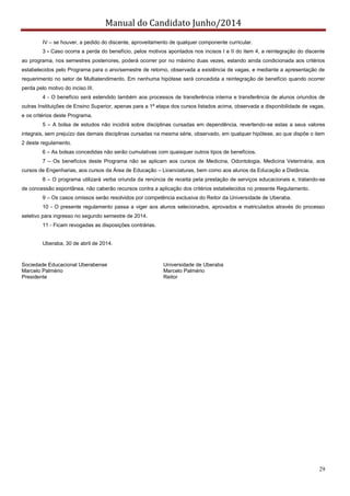 Manual do Candidato Junho/2014
29
IV – se houver, a pedido do discente, aproveitamento de qualquer componente curricular.
3 - Caso ocorra a perda do benefício, pelos motivos apontados nos incisos I e II do item 4, a reintegração do discente
ao programa, nos semestres posteriores, poderá ocorrer por no máximo duas vezes, estando ainda condicionada aos critérios
estabelecidos pelo Programa para o ano/semestre de retorno, observada a existência de vagas, e mediante a apresentação de
requerimento no setor de Multiatendimento. Em nenhuma hipótese será concedida a reintegração de benefício quando ocorrer
perda pelo motivo do inciso III.
4 - O benefício será estendido também aos processos de transferência interna e transferência de alunos oriundos de
outras Instituições de Ensino Superior, apenas para a 1ª etapa dos cursos listados acima, observada a disponibilidade de vagas,
e os critérios deste Programa.
5 – A bolsa de estudos não incidirá sobre disciplinas cursadas em dependência, revertendo-se estas a seus valores
integrais, sem prejuízo das demais disciplinas cursadas na mesma série, observado, em qualquer hipótese, ao que dispõe o item
2 deste regulamento.
6 – As bolsas concedidas não serão cumulativas com quaisquer outros tipos de benefícios.
7 – Os benefícios deste Programa não se aplicam aos cursos de Medicina, Odontologia, Medicina Veterinária, aos
cursos de Engenharias, aos cursos da Área de Educação – Licenciaturas, bem como aos alunos da Educação a Distância.
8 – O programa utilizará verba oriunda da renúncia de receita pela prestação de serviços educacionais e, tratando-se
de concessão espontânea, não caberão recursos contra a aplicação dos critérios estabelecidos no presente Regulamento.
9 – Os casos omissos serão resolvidos por competência exclusiva do Reitor da Universidade de Uberaba.
10 - O presente regulamento passa a viger aos alunos selecionados, aprovados e matriculados através do processo
seletivo para ingresso no segundo semestre de 2014.
11 - Ficam revogadas as disposições contrárias.
Uberaba, 30 de abril de 2014.
Sociedade Educacional Uberabense Universidade de Uberaba
Marcelo Palmério Marcelo Palmério
Presidente Reitor
 