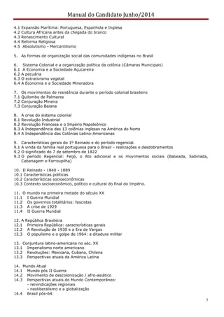 Manual do Candidato Junho/2014
3
4.1 Expansão Marítima: Portuguesa, Espanhola e Inglesa
4.2 Cultura Africana antes da chegada do branco
4.3 Renascimento Cultural
4.4 Reforma Religiosa
4.5 Absolutismo - Mercantilismo
5. As formas de organização social das comunidades indígenas no Brasil
6. Sistema Colonial e a organização política da colônia (Câmaras Municipais)
6.1 A Economia e a Sociedade Açucareira
6.2 A pecuária
6.3 O extrativismo vegetal
6.4 A Economia e a Sociedade Mineradora
7. Os movimentos de resistência durante o período colonial brasileiro
7.1 Quilombo de Palmares
7.2 Conjuração Mineira
7.3 Conjuração Baiana
8. A crise do sistema colonial
8.1 Revolução Industrial
8.2 Revolução Francesa e o Império Napoleônico
8.3 A Independência das 13 colônias inglesas na América do Norte
8.4 A Independência das Colônias Latino-Americanas
9. Características gerais do 1º Reinado e do período regencial.
9.1 A vinda da família real portuguesa para o Brasil - realizações e desdobramentos
9.2 O significado do 7 de setembro de 1822
9.3 O período Regencial: Feijó, o Ato adicional e os movimentos sociais (Balaiada, Sabinada,
Cabanagem e Farroupilha)
10. II Reinado - 1840 - 1889
10.1 Características políticas
10.2 Características socioeconômicas
10.3 Contexto socioeconômico, político e cultural do final do Império.
11. O mundo na primeira metade do século XX
11.1 I Guerra Mundial
11.2 Os governos totalitários: fascistas
11.3 A crise de 1929
11.4 II Guerra Mundial
12. A República Brasileira
12.1 Primeira República: características gerais
12.2 A Revolução de 1930 e a Era de Vargas
12.3 O populismo e o golpe de 1964: a ditadura militar
13. Conjuntura latino-americana no séc. XX
13.1 Imperialismo norte americano
13.2 Revoluções: Mexicana, Cubana, Chilena
13.3 Perspectivas atuais da América Latina
14. Mundo Atual
14.1 Mundo pós II Guerra
14.2 Movimento de descolonização / afro-asiático
14.3 Perspectivas atuais do Mundo Contemporâneo:
- reivindicações regionais
- neoliberalismo e a globalização
14.4 Brasil pós-64:
 