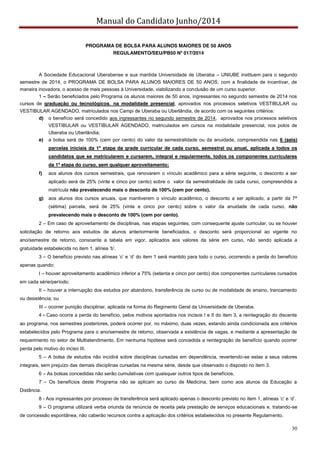 Manual do Candidato Junho/2014
30
PROGRAMA DE BOLSA PARA ALUNOS MAIORES DE 50 ANOS
REGULAMENTO/SEU/PB50 Nº 017/2014
A Sociedade Educacional Uberabense e sua mantida Universidade de Uberaba – UNIUBE instituem para o segundo
semestre de 2014, o PROGRAMA DE BOLSA PARA ALUNOS MAIORES DE 50 ANOS, com a finalidade de incentivar, de
maneira inovadora, o acesso de mais pessoas à Universidade, viabilizando a conclusão de um curso superior.
1 – Serão beneficiados pelo Programa os alunos maiores de 50 anos, ingressantes no segundo semestre de 2014 nos
cursos de graduação ou tecnológicos, na modalidade presencial, aprovados nos processos seletivos VESTIBULAR ou
VESTIBULAR AGENDADO, matriculados nos Campi de Uberaba ou Uberlândia, de acordo com os seguintes critérios:
d) o benefício será concedido aos ingressantes no segundo semestre de 2014, aprovados nos processos seletivos
VESTIBULAR ou VESTIBULAR AGENDADO, matriculados em cursos na modalidade presencial, nos polos de
Uberaba ou Uberlândia;
e) a bolsa será de 100% (cem por cento) do valor da semestralidade ou da anuidade, compreendida nas 6 (seis)
parcelas iniciais da 1ª etapa da grade curricular de cada curso, semestral ou anual, aplicada a todos os
candidatos que se matricularem e cursarem, integral e regularmente, todos os componentes curriculares
da 1ª etapa do curso, sem qualquer aproveitamento;
f) aos alunos dos cursos semestrais, que renovarem o vínculo acadêmico para a série seguinte, o desconto a ser
aplicado será de 25% (vinte e cinco por cento) sobre o valor da semestralidade de cada curso, compreendida a
matrícula não prevalecendo mais o desconto de 100% (cem por cento).
g) aos alunos dos cursos anuais, que mantiverem o vínculo acadêmico, o desconto a ser aplicado, a partir da 7ª
(sétima) parcela, será de 25% (vinte e cinco por cento) sobre o valor da anuidade de cada curso, não
prevalecendo mais o desconto de 100% (cem por cento).
2 – Em caso de aproveitamento de disciplinas, nas etapas seguintes, com consequente ajuste curricular, ou se houver
solicitação de retorno aos estudos de alunos anteriormente beneficiados, o desconto será proporcional ao vigente no
ano/semestre de retorno, consoante a tabela em vigor, aplicados aos valores da série em curso, não sendo aplicada a
gratuidade  estabelecida  no  item  1,  alínea  ‘b’.
3 – O  benefício  previsto  nas  alíneas  ‘c’  e  ‘d’  do  item  1  será  mantido  para  todo  o  curso,  ocorrendo  a  perda do benefício
apenas quando:
I – houver aproveitamento acadêmico inferior a 75% (setenta e cinco por cento) dos componentes curriculares cursados
em cada série/período;
II – houver a interrupção dos estudos por abandono, transferência de curso ou de modalidade de ensino, trancamento
ou desistência; ou
III – ocorrer punição disciplinar, aplicada na forma do Regimento Geral da Universidade de Uberaba.
4 - Caso ocorra a perda do benefício, pelos motivos apontados nos incisos I e II do item 3, a reintegração do discente
ao programa, nos semestres posteriores, poderá ocorrer por, no máximo, duas vezes, estando ainda condicionada aos critérios
estabelecidos pelo Programa para o ano/semestre de retorno, observada a existência de vagas, e mediante a apresentação de
requerimento no setor de Multiatendimento. Em nenhuma hipótese será concedida a reintegração de benefício quando ocorrer
perda pelo motivo do inciso III.
5 – A bolsa de estudos não incidirá sobre disciplinas cursadas em dependência, revertendo-se estas a seus valores
integrais, sem prejuízo das demais disciplinas cursadas na mesma série, desde que observado o disposto no item 3.
6 – As bolsas concedidas não serão cumulativas com quaisquer outros tipos de benefícios.
7 – Os benefícios deste Programa não se aplicam ao curso de Medicina, bem como aos alunos da Educação a
Distância.
8 - Aos ingressantes por processo de transferência será aplicado apenas o desconto previsto no item  1,  alíneas  ‘c’  e  ‘d’.
9 – O programa utilizará verba oriunda da renúncia de receita pela prestação de serviços educacionais e, tratando-se
de concessão espontânea, não caberão recursos contra a aplicação dos critérios estabelecidos no presente Regulamento.
 