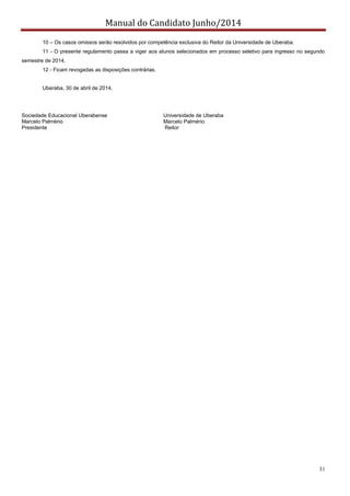 Manual do Candidato Junho/2014
31
10 – Os casos omissos serão resolvidos por competência exclusiva do Reitor da Universidade de Uberaba.
11 - O presente regulamento passa a viger aos alunos selecionados em processo seletivo para ingresso no segundo
semestre de 2014.
12 - Ficam revogadas as disposições contrárias.
Uberaba, 30 de abril de 2014.
Sociedade Educacional Uberabense Universidade de Uberaba
Marcelo Palmério Marcelo Palmério
Presidente Reitor
 
