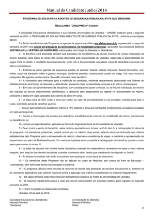 Manual do Candidato Junho/2014
32
PROGRAMA DE BOLSA PARA AGENTES DE SEGURANÇA PÚBLICA DA ATIVA QUE MENCIONA
REGULAMENTO/SEU/PMC Nº 018/2014
A Sociedade Educacional Uberabense e sua mantida Universidade de Uberaba – UNIUBE instituem para o segundo
semestre de 2014, o PROGRAMA DE BOLSA PARA AGENTES DE SEGURANÇA PÚBLICA DA ATIVA, conforme as condições
abaixo:
1 – Serão beneficiados pelo Programa os agentes de segurança pública em efetivo exercício ingressantes no segundo
semestre de 2014 nos cursos de graduação ou tecnológicos, na modalidade presencial, aprovados nos processos seletivos
VESTIBULAR ou VESTIBULAR AGENDADO, matriculados nos Campi de Uberaba ou Uberlândia.
2 – O benefício será estendido também aos processos de transferência de alunos oriundos de outras Instituições de
Ensino Superior, para todas as séries dos cursos oferecidos pela Universidade de Uberaba, observada a disponibilidade de
vagas. Para ter direito, o candidato deverá apresentar, junto com a documentação necessária, cópia da identidade funcional e do
último contracheque.
3 - Entende-se como agentes de segurança pública as polícias: federal, federal rodoviária, federal ferroviária, civil,
militar, corpo de bombeiro militar e guarda municipal, conforme previsão constitucional contida no artigo 144, seus incisos e
parágrafos. Os agentes penitenciários não estão incluídos neste benefício.
4 - A concessão será efetivada após a matrícula do candidato, mediante requerimento protocolado nos Setores de
Multiatendimento dos Campi de Uberaba ou Uberlândia, anexando cópia da identidade funcional e do último contracheque.
5 – Em caso de aproveitamento de disciplinas, com consequente ajuste curricular, ou se houver solicitação de retorno
aos estudos de alunos anteriormente beneficiados, o desconto será proporcional ao vigente no ano/semestre de retorno,
consoante a tabela em vigor, aplicados aos valores da série em curso.
6 – A bolsa será de 25% (vinte e cinco por cento) do valor da semestralidade ou da anuidade, mantida para todo o
curso, ocorrendo perda do benefício quando:
I – houver aproveitamento acadêmico inferior a 75% (setenta e cinco por cento) dos componentes curriculares cursados
em cada série/período;
II – houver a interrupção dos estudos por abandono, transferência de curso ou de modalidade de ensino, trancamento
ou desistência; ou
III – ocorrer punição disciplinar, aplicada na forma do Regimento Geral da Universidade de Uberaba.
7 - Caso ocorra a perda do benefício, pelos motivos apontados nos incisos I e II do item 6, a reintegração do discente
ao programa, nos semestres posteriores, poderá ocorrer por no máximo duas vezes, estando ainda condicionada aos critérios
estabelecidos pelo Programa para o ano/semestre de retorno, observada a existência de vagas, e mediante a apresentação de
requerimento no setor de Multiatendimento. Em nenhuma hipótese será concedida a reintegração de benefício quando ocorrer
perda pelo motivo do inciso III.
8 – A bolsa de estudos não incidirá sobre disciplinas cursadas em dependência, revertendo-se estas a seus valores
integrais, sem prejuízo das demais disciplinas cursadas na mesma série, desde que obedecendo ao disposto no ítem 6.
9 – As bolsas concedidas não serão cumulativas com quaisquer outros tipos de descontos.
10 – Os benefícios deste Programa não se aplicam ao curso de Medicina, aos cursos da Área de Educação –
Licenciaturas, bem como aos alunos da Educação a Distância.
11 – O programa utilizará verba oriunda da renúncia de receita pela prestação de serviços educacionais e, tratando-se
de concessão espontânea, não caberão recursos contra a aplicação dos critérios estabelecidos no presente Regulamento.
12 – Os casos omissos serão resolvidos por competência exclusiva do Reitor da Universidade de Uberaba.
13 - O presente regulamento passa a viger aos alunos selecionados em processo seletivo para ingresso no segundo
semestre de 2014.
14 - Ficam revogadas as disposições contrárias.
Uberaba, 30 de abril de 2014.
Sociedade Educacional Uberabense Universidade de Uberaba
Marcelo Palmério Marcelo Palmério
Presidente Reitor
 