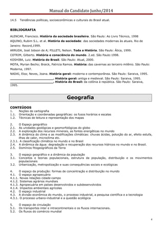 Manual do Candidato Junho/2014
4
14.5 Tendências políticas, socioeconômicas e culturais do Brasil atual.
BIBLIOGRAFIA
ALENCAR, Francisco. História da sociedade brasileira. São Paulo: Ao Livro Técnico, 1998
AQUINO, Rubim S.L. et al. História da sociedade: das sociedades modernas às atuais. Rio de
Janeiro: Record,1999.
ARRUDA, José Jobson de A; PILLETI, Nelson. Toda a História. São Paulo: Ática, 1999.
COTRIM, Gilberto. História e consciência do mundo. 2.ed. São Paulo:1998.
KOSHIBA, Luiz. História do Brasil. São Paulo: Atual, 2000.
MOTA, Myrian Becho; Braick, Patricia Ramos. História: das cavernas ao terceiro milênio. São Paulo:
Moderna, 1997.
NADAI, Elza; Neves, Joana. História geral: moderna e contemporânea. São Paulo: Saraiva, 1995.
______________________. História geral: antiga e medieval. São Paulo: Saraiva, 1995.
______________________. História do Brasil: da colônia à república. São Paulo: Saraiva,
1995.
Geografia
CONTEÚDOS
1. Noções de cartografia
1.1. Orientação e coordenadas geográficas: os fusos horários e escalas
1.2. Técnicas de leitura e representação dos mapas
2. O Espaço geográfico
2.1. As unidades geológicas e geomorfológicas do globo
2.2. A exploração dos recursos minerais, as fontes energéticas no mundo
2.3. A dinâmica do clima e as modificações climáticas: chuvas ácidas, poluição do ar, efeito estufa,
ilhas de calor, microclima etc.
2.3.1. A classificação climática no mundo e no Brasil
2.4. A dinâmica da água: degradação e recuperação dos recursos hídricos no mundo e no Brasil.
2.5. Domínios fitogeográficos da Terra
3. O espaço geográfico e a dinâmica da população
3.1. Conceitos e teorias populacionais, estrutura da população, distribuição e os movimentos
populacionais
3.2. Urbanização, metropolização e suas consequências sociais e ecológicas
4. O espaço da produção: formas de concentração e distribuição no mundo
4.1. O espaço agropecuário
4.1.1. Novas relações cidade-campo
4.1.2. Sistemas agrários mundiais
4.1.3. Agropecuária em países desenvolvidos e subdesenvolvidos
4.1.4. Impactos ambientais agrícolas
4.2. O espaço industrial
4.3. A divisão econômica do mundo, o processo industrial, a pesquisa científica e a tecnologia
4.3.1. O processo urbano-industrial e a questão ecológica
5. O espaço de circulação
5.1. Os transportes inter e intracontinentais e os fluxos internacionais.
5.2. Os fluxos do comércio mundial
 