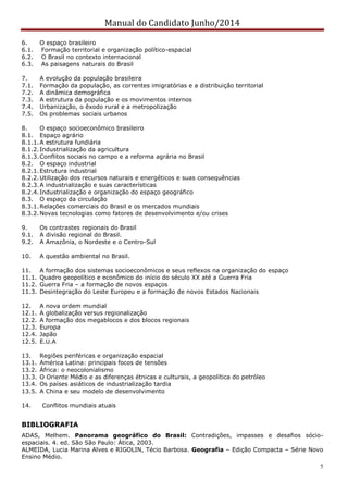 Manual do Candidato Junho/2014
5
6. O espaço brasileiro
6.1. Formação territorial e organização político-espacial
6.2. O Brasil no contexto internacional
6.3. As paisagens naturais do Brasil
7. A evolução da população brasileira
7.1. Formação da população, as correntes imigratórias e a distribuição territorial
7.2. A dinâmica demográfica
7.3. A estrutura da população e os movimentos internos
7.4. Urbanização, o êxodo rural e a metropolização
7.5. Os problemas sociais urbanos
8. O espaço socioeconômico brasileiro
8.1. Espaço agrário
8.1.1.A estrutura fundiária
8.1.2.Industrialização da agricultura
8.1.3.Conflitos sociais no campo e a reforma agrária no Brasil
8.2. O espaço industrial
8.2.1.Estrutura industrial
8.2.2.Utilização dos recursos naturais e energéticos e suas consequências
8.2.3.A industrialização e suas características
8.2.4.Industrialização e organização do espaço geográfico
8.3. O espaço da circulação
8.3.1.Relações comerciais do Brasil e os mercados mundiais
8.3.2.Novas tecnologias como fatores de desenvolvimento e/ou crises
9. Os contrastes regionais do Brasil
9.1. A divisão regional do Brasil.
9.2. A Amazônia, o Nordeste e o Centro-Sul
10. A questão ambiental no Brasil.
11. A formação dos sistemas socioeconômicos e seus reflexos na organização do espaço
11.1. Quadro geopolítico e econômico do início do século XX até a Guerra Fria
11.2. Guerra Fria – a formação de novos espaços
11.3. Desintegração do Leste Europeu e a formação de novos Estados Nacionais
12. A nova ordem mundial
12.1. A globalização versus regionalização
12.2. A formação dos megablocos e dos blocos regionais
12.3. Europa
12.4. Japão
12.5. E.U.A
13. Regiões periféricas e organização espacial
13.1. América Latina: principais focos de tensões
13.2. África: o neocolonialismo
13.3. O Oriente Médio e as diferenças étnicas e culturais, a geopolítica do petróleo
13.4. Os países asiáticos de industrialização tardia
13.5. A China e seu modelo de desenvolvimento
14. Conflitos mundiais atuais
BIBLIOGRAFIA
ADAS, Melhem. Panorama geográfico do Brasil: Contradições, impasses e desafios sócio-
espaciais. 4. ed. São São Paulo: Ática, 2003.
ALMEIDA, Lucia Marina Alves e RIGOLIN, Técio Barbosa. Geografia – Edição Compacta – Série Novo
Ensino Médio.
 