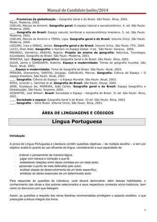 Manual do Candidato Junho/2014
6
___. Fronteiras da globalização – Geografia Geral e do Brasil. São Paulo: Ática, 2004.
Paulo: Moderna, 2003.
COELHO, Marcos de Amorim. Geografia geral: O espaço natural e socioeconômico. 4. ed. São Paulo:
Moderna, 2002.
___. Geografia do Brasil: Espaço natural, territorial e socioeconômico brasileiro. 5. ed. São Paulo:
Moderna, 2003.
COELHO, Marcos de Amorim e TERRA, Ligia. Geografia geral e do Brasil. Volume Único. São Paulo:
Moderna, 2004.
LAZZARI, Ivan e ONNIG, James. Geografia geral e do Brasil. Volume Único. São Paulo: FTD, 2004.
LUCCI, Elian Alabi. Geografia: o Homem no Espaço Global. 4 ed. São Paulo: Saraiva, 2000.
MAGNOLI, Demétrio; ARAÚJO, Regina. Projeto de ensino de geografia: Natureza, Tecnologia,
Sociedades. Geografia do Brasil. São Paulo: Moderna, 2003.
MOREIRA, Igor. Espaço geográfico: Geografia Geral e do Brasil. São Paulo: Ática, 2002.
OLIVA, Jaime e GIANSANTE, Roberto. Espaço e modernidade: Temas de geografia mundial. São
Paulo: Atual, 2003.
___.Espaço e modernidade: Tema de Geografia do Brasil. São Paulo: Atual, 2003.
PEREIRA, Diamantino, SANTOS, Douglas; CARVALHO, Marcos. Geografia: Ciência do Espaço – O
espaço brasileiro. São Paulo: Atual, 2003.
___. Geografia: Ciência do Espaço – o Espaço Mundial. São Paulo: Atual, 2003.
ROSS, Jurandir L. Sanches et al. Geografia do Brasil. São Paulo: Edusp, 2004.
SENE, Eustáquio de; MOREIRA, João Carlos. Geografia geral e do Brasil: Espaço Geográfico e
Globalização. São Paulo: Scipione, 2004.
VESENTINI, José William. Brasil: Sociedade e Espaço - Geografia do Brasil. 31 ed. São Paulo: Ática,
2001.
___. Sociedade e espaço: Geografia Geral e do Brasil. 33 ed. São Paulo: Ática, 2003.
___. Geografia – Série Brasil. Volume Único. São Paulo: Ática, 2003.
ÁREA DE LINGUAGENS E CÓDIGOS
Língua Portuguesa
Introdução
A prova de Língua Portuguesa e Literatura contêm questões objetivas – de múltipla escolha – e tem por
objetivo avaliá-lo quanto ao uso eficiente da língua, considerando a sua capacidade de:
· ordenar o pensamento de maneira lógica;
· julgar com clareza e correção o que lê;
· estabelecer relações entre ideias contidas em um dado texto;
· apreender o ponto de vista defendido pelo autor;
· analisar etapas de desenvolvimento de um texto específico;
· sintetizar as ideias essenciais de um determinado texto.
Para responder às questões de Literatura, você deverá demonstrar, além dessas habilidades, o
conhecimento das obras e dos autores selecionados e seus respectivos contextos sócio-históricos, bem
como os discursos com que dialogam.
Assim, as questões a respeito das obras literárias recomendadas privilegiam o aspecto analítico, o que
pressupõe a leitura integral dos livros.
 