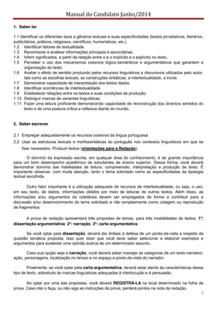 Manual do Candidato Junho/2014
7
1. Saber ler
1.1 Identificar os diferentes tipos e gêneros textuais e suas especificidades (textos jornalísticos, literários,
publicitários, práticos, religiosos, científicos, humorísticos, etc.).
1.2 Identificar fatores de textualidade.
1.3 Reconhecer e analisar informações principais e secundárias.
1.4 Inferir significados, a partir da relação entre o e o implícito e o explícito no texto.
1.5 Perceber o uso dos mecanismos coesivos lógico-semânticos e argumentativos que garantem a
organização do texto.
1.6 Avaliar o efeito de sentido produzido pelos recursos linguísticos e discursivos utilizados pelo autor,
tais como as escolhas lexicais, as construções sintáticas, a intertextualidade, a ironia.
1.7 Demonstrar capacidade de interpretação dos textos dados.
1.8 Identificar ocorrências de intertextualidade.
1.9 Estabelecer relações entre os textos e suas condições de produção.
1.10 Distinguir marcas de variantes linguísticas.
1.11 Fazer uma leitura proficiente demonstrando capacidade de reconstrução dos diversos sentidos do
texto e de uma postura crítica e reflexiva diante do mundo.
2. Saber escrever
2.1 Empregar adequadamente os recursos coesivos da língua portuguesa
2.2 Usar as estruturas lexicais e morfossintáticas do português nos contextos linguísticos em que se
fizer necessário. Produzir textos (orientações para a Redação).
O domínio da expressão escrita, em qualquer área do conhecimento, é de grande importância
para um bom desempenho acadêmico de estudantes de ensino superior. Dessa forma, você deverá
demonstrar domínio das habilidades de leitura, compreensão, interpretação e produção de texto. É
importante observar, com muita atenção, tanto o tema solicitado como as especificidades da tipologia
textual escolhida.
Outro fator importante é a utilização adequada de recursos de intertextualidade, ou seja, o uso,
em seu texto, de dados, informações obtidos por meio de leituras de outros textos. Além disso, as
informações e/ou argumentos da coletânea devem ser empregados de forma a contribuir para a
discussão e/ou desenvolvimento do tema solicitado e não simplesmente como colagem ou reprodução
de fragmentos.
A prova de redação apresentará três propostas de temas, para três modalidades de textos: 1ª:
dissertação argumentativa; 2ª: narração; 3ª: carta argumentativa.
Se você optar pela dissertação, deverá dar ênfase à defesa de um ponto-de-vista a respeito da
questão temática proposta. Isso quer dizer que você deve saber selecionar e elaborar exemplos e
argumentos para sustentar uma opinião acerca de um determinado assunto.
Caso sua opção seja a narração, você deverá saber manejar as categorias de um texto narrativo:
ação, personagens, localização no tempo e no espaço e ponto-de-vista do narrador.
Finalmente, se você optar pela carta argumentativa, deverá estar atento às características desse
tipo de texto, sobretudo às marcas linguísticas adequadas à interlocução e à persuasão.
Ao optar por uma das propostas, você deverá REGISTRÁ-LA no local determinado na folha de
prova. Caso não o faça, ou não siga as instruções da prova, perderá pontos na nota da redação.
 