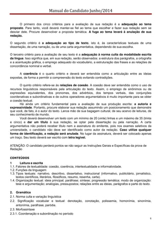 Manual do Candidato Junho/2014
8
O primeiro dos cinco critérios para a avaliação de sua redação é a adequação ao tema
proposto. Para tanto, você deverá manter-se fiel ao tema que escolher e fazer sua redação sem se
desviar dele. Procure desenvolver a proposta temática. A fuga ao tema levará à anulação de sua
redação.
O segundo critério é a adequação ao tipo de texto, isto é, às características textuais de uma
dissertação, de uma narração, ou de uma carta argumentativa, dependendo de sua escolha.
O terceiro critério para a avaliação de seu texto é a adequação à norma culta da modalidade escrita
da língua. Isso significa que, em sua redação, serão observados: a estrutura dos parágrafos, a ortografia
e a acentuação gráfica, o emprego adequado do vocabulário, a estruturação das frases e as relações de
concordância nominal e verbal.
A coerência é o quarto critério e deverá ser entendida como a articulação entre as ideias
expostas, de forma a permitir a compreensão do texto evitando contradições.
O quinto critério refere-se às relações de coesão. A coesão deve ser entendida como o uso de
recursos linguísticos responsáveis pela articulação do texto. Assim, o emprego de sinônimos ou de
expressões equivalentes, dos pronomes, dos advérbios, dos tempos verbais, das conjunções
coordenativas e subordinativas e de outros operadores argumentativos é muito importante para se obter
a coesão textual.
Há ainda um critério fundamental para a avaliação de sua produção escrita: a autoria e
expressividade. Portanto, procure elaborar sua redação assumindo um posicionamento que demonstre
que você, de fato, é o autor do texto. Lance mão de sua bagagem cultural, de seu acervo de leituras, de
seu conhecimento de mundo.
Você deverá desenvolver um texto com um mínimo de 20 (vinte) linhas e um máximo de 35 (trinta
e cinco) e dar um título à sua redação, se optar pela dissertação ou pela narração. A carta
argumentativa não poderá receber título nem a assinatura do emitente, pois nos exames seletivos da
universidade, o candidato não deve ser identificado como autor da redação. Caso utilize qualquer
forma de identificação, a redação será anulada. No lugar da assinatura, deverá ser colocado apenas
um traço. Seu texto deverá ser escrito com letra legível.
ATENÇÃO: O candidato perderá pontos se não seguir as Instruções Gerais e Específicas da prova de
Redação
CONTEÚDOS
1 Leitura e escrita
1.1. Fatores de textualidade: coesão, coerência, intertextualidade e informatividade.
1.2. Funções da linguagem
1.3. Tipos textuais: narrativo, descritivo, dissertativo, instrucional (informativo, publicitário, jornalístico,
textos científicos, literários, filosóficos, resumo, resenha, carta).
1.4. Organização textual: ideia principal; paráfrase; síntese; progressão temática; modo de organização:
tese e argumentação; analogias, pressupostos; relações entre as ideias, parágrafos e parte do texto.
2. Gramática
2.1. Norma culta e variação linguística
2.2. Significação vocabular e textual: denotação, conotação, polissemia, homonímia, sinonímia,
antonímia, paráfrase, paródia.
2.3. Morfossintaxe
2.3.1. Coordenação e subordinação no período
 