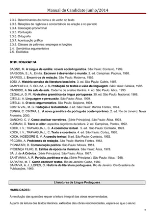 Manual do Candidato Junho/2014
9
2.3.2. Determinantes do nome e do verbo no texto
2.3.3. Relações de regência e concordância na oração e no período
2.3.4. Colocação pronominal
2.3.5. Pontuação
2.3.6. Ortografia
2.3.7. Acentuação gráfica
2.3.8. Classes de palavras: empregos e funções
2.4. Semântica argumentativa
2.5. Estilística
BIBLIOGRAFIA
BAGNO, M. A Língua de eulália: novela sociolinguística. São Paulo: Contexto. 1999.
BARBOSA, S.; A., Emília. Escrever é desvendar o mundo. 3. ed. Campinas: Papirus, 1988.
BARROS, J. Encontros de redação. São Paulo: Moderna, 1985.
BOSI, A. História concisa da literatura brasileira. 3. ed. São Paulo: Cultrix, 1987.
CAMPEDELLI, S. SOUZA, J. B. Produção de textos e usos da linguagem. São Paulo: Saraiva, 1998.
CÂNDIDO, A. Na sala de aula. Caderno de análise literária. 4. ed. São Paulo: Ática, 1993.
CEGALLA, D. Pl. Novíssima gramática da língua portuguesa. 30. ed. São Paulo: Nacional, 1988.
CITELLI, A. Linguagem e persuasão. São Paulo: Ática, 1999.
CITELLI, A. O texto argumentativo. São Paulo: Scipione, 1994.
COSTA VAL, M. G. Redação e textualidade. 2 ed. São Paulo: Martins Fontes, 1994.
CUNHA, C. CINTRA, L.. A nova gramática do português contemporâneo. 2. ed. Rio de Janeiro: Nova
Fronteira, 2000.
GANCHO, C. V. Como analisar narrativas. (Série Princípios). São Paulo: Ática. 1993.
KLEIMAN, Â. Texto e leitor: aspectos cognitivos da leitura. 2. ed. Campinas, Pontes, 1992.
KOCH, I. V.; TRAVAGLIA, L. C. A coerência textual. 5. ed. São Paulo: Contexto, 1993.
KOCH, I. V.; TRAVAGLIA, L. C. Texto e coerência. 4. ed. São Paulo: Cortez, 1995.
KOCH, INGEDORE G. V. A coesão textual. 5.ed. São Paulo: Contexto, 1992.
PÉCORA, A. Problemas de redação. São Paulo: Martins Fontes. 1983.
PIGNATARI, D. Comunicação poética. São Paulo: Morais. 1981.
PROENÇA FILHO, D. Estilos de época na literatura. São Paulo: Ática, 1978.
SÁ, J. de A Crônica. (Série Princípios). São Paulo: Ática. 1987.
SANT’ANNA,  A.  R.  Paródia, paráfrase e cia. (Série Princípios). São Paulo: Ática. 1988.
SARAFINI, M. T. Como escrever textos. Rio de Janeiro: Globo, 1989.
SARAIVA, A. J.; LOPES, O. História da literatura portuguesa. Rio de Janeiro: Cia Brasileira de
Publicações, 1969.
Literaturas de Língua Portuguesa
HABILIDADES:
A resolução das questões requer a leitura integral das obras recomendadas.
A partir da leitura dos textos literários, extraídos das obras recomendadas, espera-se que o aluno:
 
