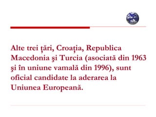 Alte trei ţări, Croaţia, Republica Macedonia şi Turcia (asociată din 1963 şi în uniune vamală din 1996), sunt oficial candidate la aderarea la Uniunea Europeană.   