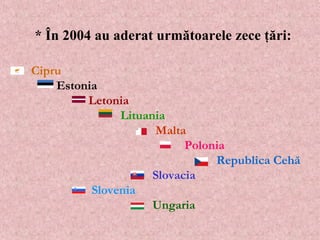     Cipru       Estonia       Letonia        Lituania         Malta       Polonia       Republica Cehă   Slovacia        Slovenia       Ungaria  *  În  2004 au aderat urm ătoarele zece ţări :  
