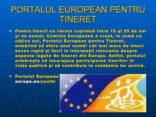 PORTALUL EUROPEAN PENTRU TINERET Pentru tinerii cu vârsta cuprinsă între 15 şi 25 de ani şi nu numai, Comisia Europeană a creat, în urmă cu câţiva ani, Portalul European pentru Tineret, urmărind să ofere unui număr cât mai mare de tineri acces rapid şi facil la informaţii relevante despre aspecte legate de tineret din Europa. Astfel, portalul urmăreşte să încurajeze participarea tinerilor în viaţa publică şi să contribuie la cetăţenia lor activă.   Portalul European pentru Tineret are adresa  http:// europa.eu /youth/   
