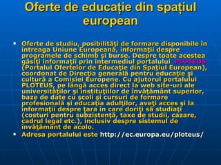 Oferte de educaţie din spaţiul european Oferte de studiu, posibilităţi de formare disponibile în întreaga Uniune Europeană, informaţii despre programele de schimb şi burse. Despre toate acestea găsiţi informaţii prin intermediul portalului   PLOTEUS  (Portalul Ofertelor de Educaţie din Spaţiul European), coordonat de Direcţia generală pentru educaţie şi cultură a Comisiei Europene. Cu ajutorul portalului PLOTEUS, pe lângă acces direct la web site-uri ale universităţilor şi instituţiilor de învăţământ superior, baze de date cu şcoli şi cursuri de formare profesională şi educaţia adulţilor, aveţi acces şi la informaţii despre ţara în care doriţi să studiaţi (costuri pentru subzistenţă, taxe de studii, cazare, cadrul legal etc.), inclusiv despre sistemul de învăţământ de acolo. Adresa portalului este  http:// ec.europa.eu/ploteus /   