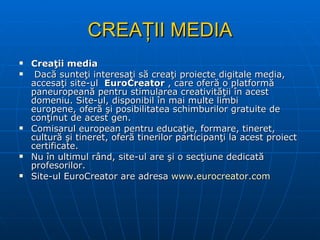 CREAŢII MEDIA Creaţii media Dacă sunteţi interesaţi să creaţi proiecte digitale media, accesaţi site-ul   EuroCreator  , care oferă o platformă paneuropeană pentru stimularea creativităţii în acest domeniu. Site-ul, disponibil în mai multe limbi europene, oferă şi posibilitatea schimburilor gratuite de conţinut de acest gen. Comisarul european pentru educaţie, formare, tineret, cultură şi tineret, oferă tinerilor participanţi la acest proiect certificate. Nu în ultimul rând, site-ul are şi o secţiune dedicată profesorilor. Site-ul EuroCreator are adresa  www.eurocreator.com 