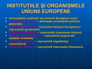 INSTITUŢIILE ŞI ORGANISMELE UNIUNII EUROPENE Principalele instituţii ale Uniunii Europene sunt: Consiliul European  – defineşte orientările politice generale; Consiliul de Miniştri   (Consiliul Uniunii Europene) – reprezintă guvernele; Comisia Europeană  – reprezintă interesele Uniunii; Parlamentul European  – reprezintă popoarele statelor membre; Curtea de justiţie  – reprezintă legalitatea comunitară; Curtea de conturi  – reprezintă interesele financiare. 