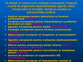În sfârşit, în cadrul unor instituţii comunitare, fiinţează o serie de organisme descentralizate (agenţii, oficii, întreprinderi şi fundaţii), dotate şi acestea cu personalitate juridică: Centrul european pentru dezvoltare şi formare profesională  (Salonic); Fundaţia europeană pentru îmbunătăţirea condiţiilor de muncă şi viaţă  (Dublin); Agenţia europeană pentru mediu  (Copenhaga); Fundaţia europeană pentru formare profesională  (Torino); Observatorul european al drogurilor şi toxicomaniei  (Lisabona); Agenţia europeană pentru evaluarea medicamentelor  (Londra); Oficiul pentru armonizarea pieţei interne  (mărci, modele, desene) –Alicante; Agenţia europeană pentru securitatea şi sănătatea muncii  (Bilbao); Centrul de traduceri al organismelor UE  (Luxemburg); Observatorul european al fenomenelor rasiste şi xenofobe  (Viena); Autoritatea europeană pentru securitatea alimentelor ; Uniunea şi-a creat o întreprindere comună GALILEO , însărcinată cu gestionarea programului de radionavigaţie prin satelit; Oficiul european de poliţie  (EUROPOL   