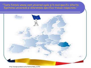 “Toate fiinţele umane sunt universal egale şi în mod specific diferite.
 Egalitatea universală şi diferenţele specifice trebuie respectate.”




      http://europa.eu/about-eu/eu-history/index_ro.htm
 