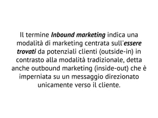 Il termine Inbound marketing indica una
modalità di marketing centrata sull'essere
trovati da potenziali clienti (outside-in) in
contrasto alla modalità tradizionale, detta
anche outbound marketing (inside-out) che è
imperniata su un messaggio direzionato
unicamente verso il cliente.
 