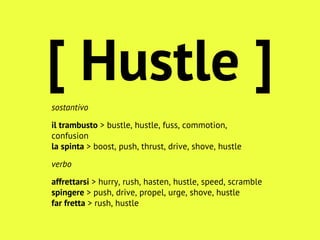 sostantivo
il trambusto > bustle, hustle, fuss, commotion,
confusion
la spinta > boost, push, thrust, drive, shove, hustle
verbo
affrettarsi > hurry, rush, hasten, hustle, speed, scramble
spingere > push, drive, propel, urge, shove, hustle
far fretta > rush, hustle
[ Hustle ]
 