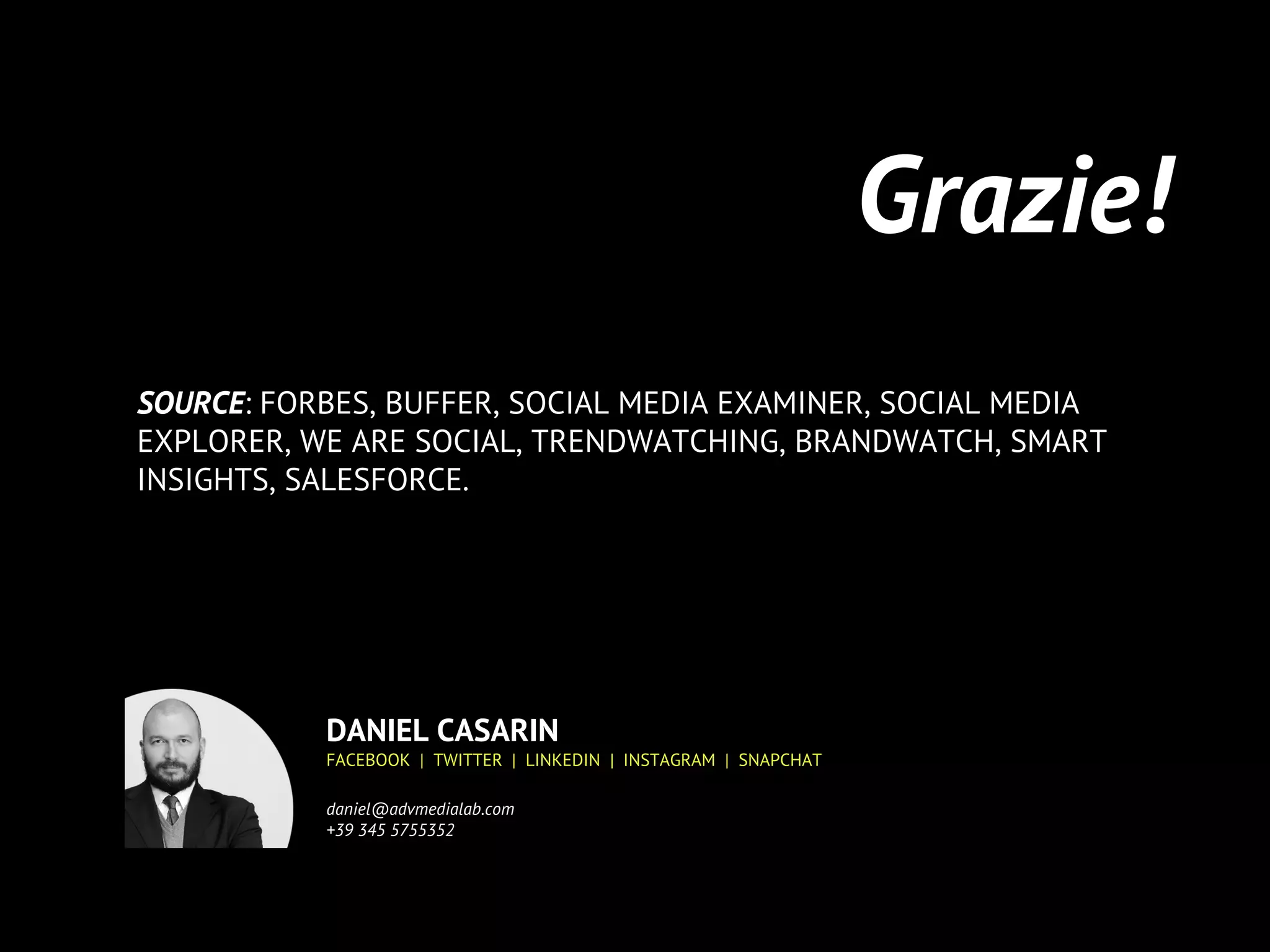 Grazie!
SOURCE: FORBES, BUFFER, SOCIAL MEDIA EXAMINER, SOCIAL MEDIA
EXPLORER, WE ARE SOCIAL, TRENDWATCHING, BRANDWATCH, SMART
INSIGHTS, SALESFORCE.
DANIEL CASARIN
FACEBOOK | TWITTER | LINKEDIN | INSTAGRAM | SNAPCHAT
daniel@advmedialab.com
+39 345 5755352