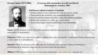 George Cantor (1874-1884) «L’essenza della matematica sta nella sua libertà»
Mathematische Annalen, 1883.
Dall’horror infiniti ai numeri transfiniti
• Insiemi infiniti e loro confronto (lo vedo ma non lo credo) .
• Numerabilità dei razionali, non numerabilità dei reali
• Scala di infiniti (numeri transfiniti, non esiste infinito assoluto)
• Ipotesi del continuo (lo credo ma non lo vedo).
• Assiomatica degli insiemi (cantoriana e non cantoriana)
Gauss (1831): protesto contro l’uso della grandezza infinita come qualcosa di compiuto, ciò che non è mai
ammissibile in matematica.
Poincaré (1908): non esiste alcun infinito attuale, dato nella sua totalità. I cantoriani l’hanno dimenticato
e sono caduti in contraddizione.
Russell (1910): la soluzione delle difficoltà che in passato circondavano l’infinito matematico è
probabilmente la massima conquista che la nostra epoca ha da vantare.
Hilbert (1926): nessuno riuscirà mai a cacciarci dal paradiso che Cantor ha creato per noi
 