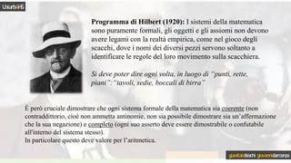 Programma di Hilbert (1920): I sistemi della matematica
sono puramente formali, gli oggetti e gli assiomi non devono
avere legami con la realtà empirica, come nel gioco degli
scacchi, dove i nomi dei diversi pezzi servono soltanto a
identificare le regole del loro movimento sulla scacchiera.
Si deve poter dire ogni volta, in luogo di “punti, rette,
piani”:“tavoli, sedie, boccali di birra”
È però cruciale dimostrare che ogni sistema formale della matematica sia coerente (non
contraddittorio, cioè non ammetta antinomie, non sia possibile dimostrare sia un’affermazione
che la sua negazione) e completo (ogni suo asserto deve essere dimostrabile o confutabile
all'interno del sistema stesso).
In particolare questo deve valere per l’aritmetica.
Uniurb4HS
gianitalobischi giovannidarconza
 
